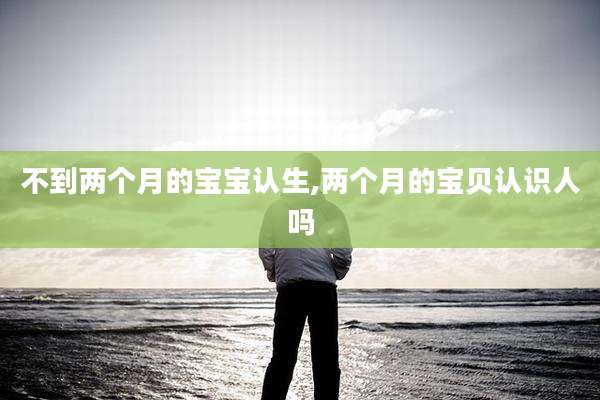 不到两个月的宝宝认生,两个月的宝贝认识人吗