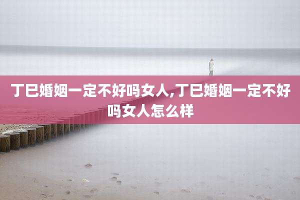 丁巳婚姻一定不好吗女人,丁巳婚姻一定不好吗女人怎么样
