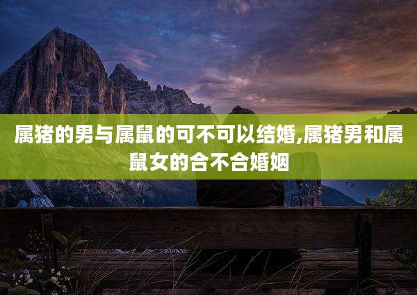 属猪的男与属鼠的可不可以结婚,属猪男和属鼠女的合不合婚姻