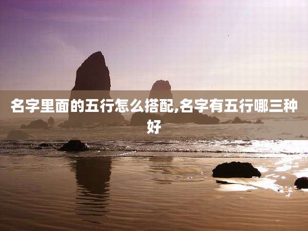 名字里面的五行怎么搭配,名字有五行哪三种好