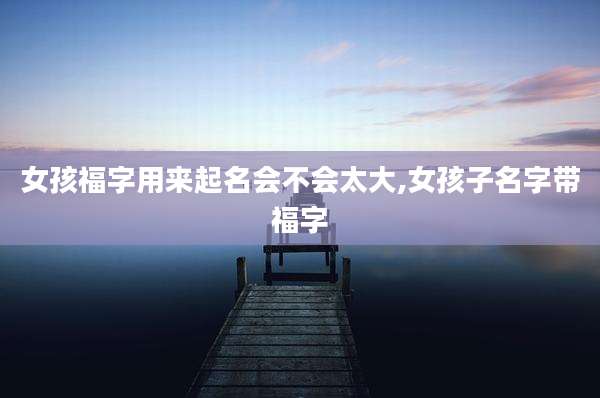 女孩福字用来起名会不会太大,女孩子名字带福字
