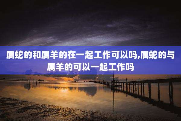 属蛇的和属羊的在一起工作可以吗,属蛇的与属羊的可以一起工作吗