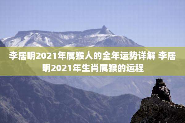 李居明2021年属猴人的全年运势详解 李居明2021年生肖属猴的运程