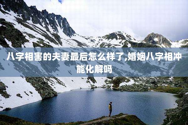 八字相害的夫妻最后怎么样了,婚姻八字相冲能化解吗
