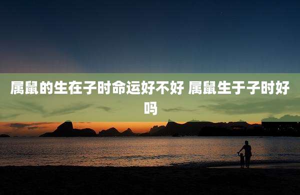 属鼠的生在子时命运好不好 属鼠生于子时好吗