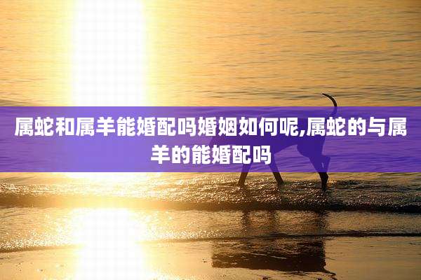属蛇和属羊能婚配吗婚姻如何呢,属蛇的与属羊的能婚配吗