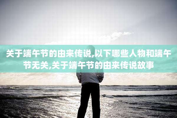 关于端午节的由来传说,以下哪些人物和端午节无关,关于端午节的由来传说故事