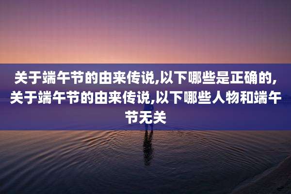 关于端午节的由来传说,以下哪些是正确的,关于端午节的由来传说,以下哪些人物和端午节无关