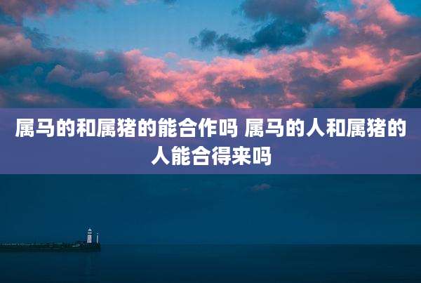 属马的和属猪的能合作吗 属马的人和属猪的人能合得来吗