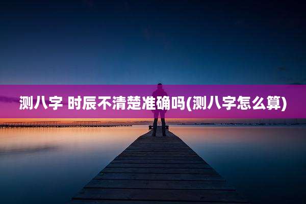 测八字 时辰不清楚准确吗(测八字怎么算)