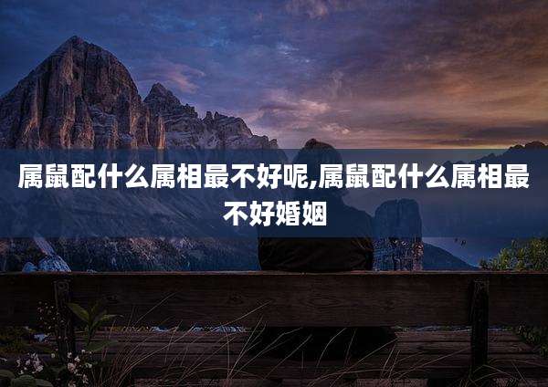 属鼠配什么属相最不好呢,属鼠配什么属相最不好婚姻