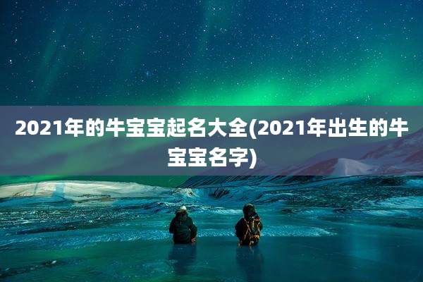 2021年的牛宝宝起名大全(2021年出生的牛宝宝名字)