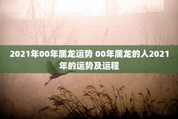 2021年00年属龙运势 00年属龙的人2021年的运势及运程