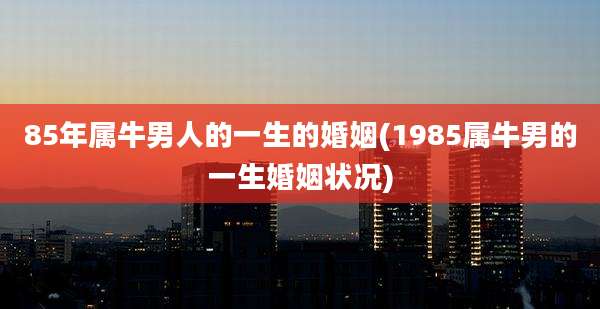 85年属牛男人的一生的婚姻(1985属牛男的一生婚姻状况)