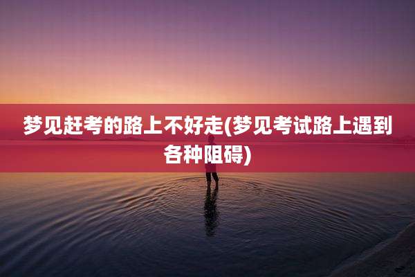 梦见赶考的路上不好走(梦见考试路上遇到各种阻碍)