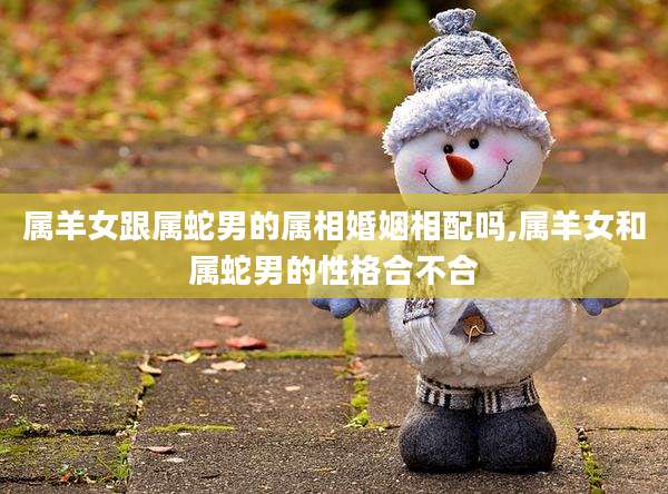 属羊女跟属蛇男的属相婚姻相配吗,属羊女和属蛇男的性格合不合
