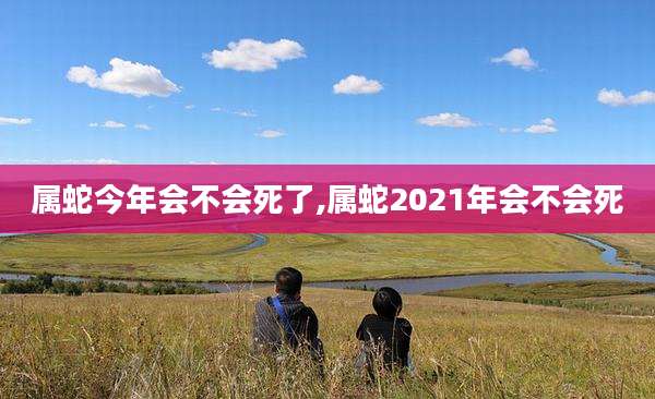属蛇今年会不会死了,属蛇2021年会不会死
