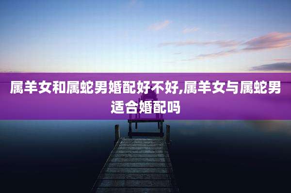属羊女和属蛇男婚配好不好,属羊女与属蛇男适合婚配吗