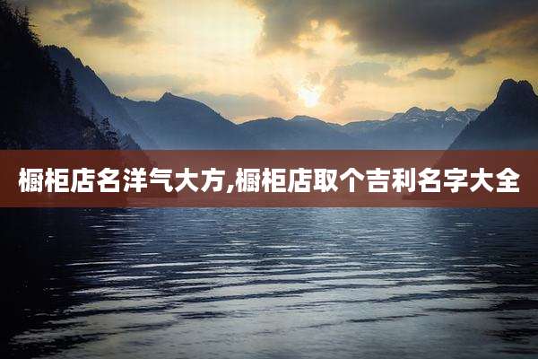 橱柜店名洋气大方,橱柜店取个吉利名字大全