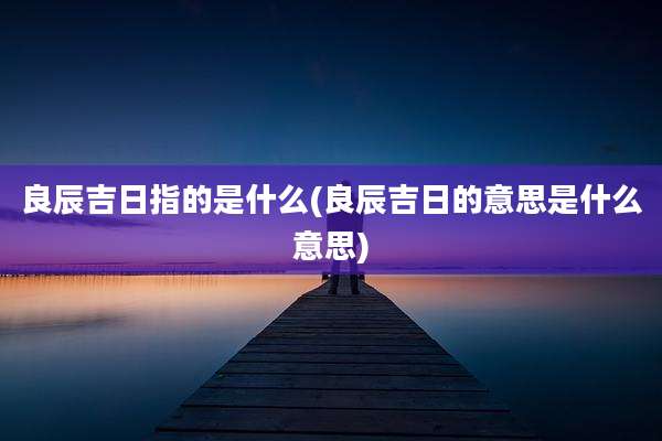 良辰吉日指的是什么(良辰吉日的意思是什么意思)