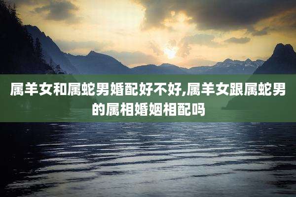 属羊女和属蛇男婚配好不好,属羊女跟属蛇男的属相婚姻相配吗