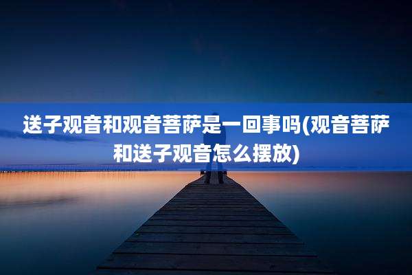 送子观音和观音菩萨是一回事吗(观音菩萨和送子观音怎么摆放)