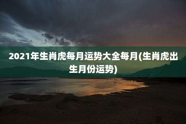 2021年生肖虎每月运势大全每月(生肖虎出生月份运势)
