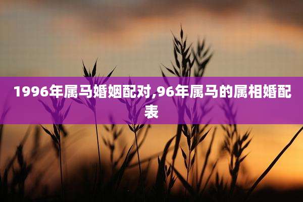 1996年属马婚姻配对,96年属马的属相婚配表