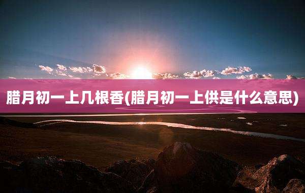 腊月初一上几根香(腊月初一上供是什么意思)