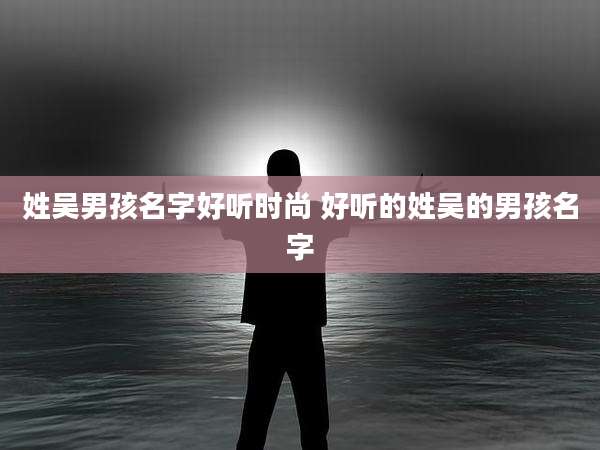 姓吴男孩名字好听时尚 好听的姓吴的男孩名字