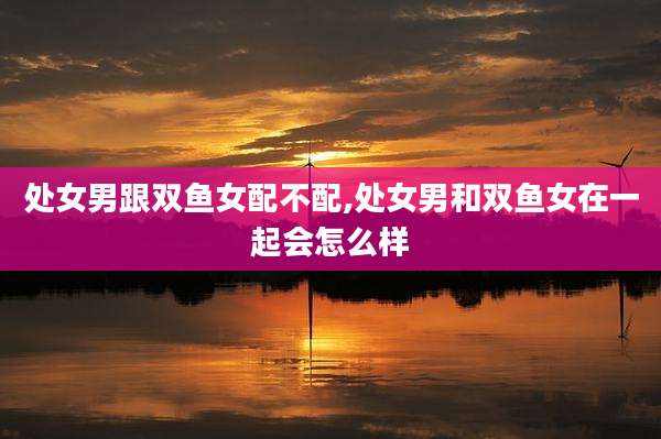 处女男跟双鱼女配不配,处女男和双鱼女在一起会怎么样