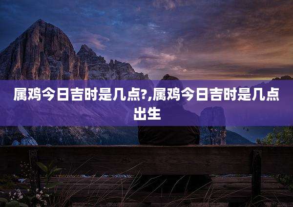 属鸡今日吉时是几点?,属鸡今日吉时是几点出生