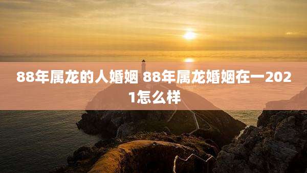 88年属龙的人婚姻 88年属龙婚姻在一2021怎么样