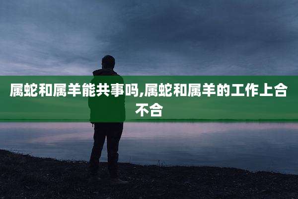 属蛇和属羊能共事吗,属蛇和属羊的工作上合不合