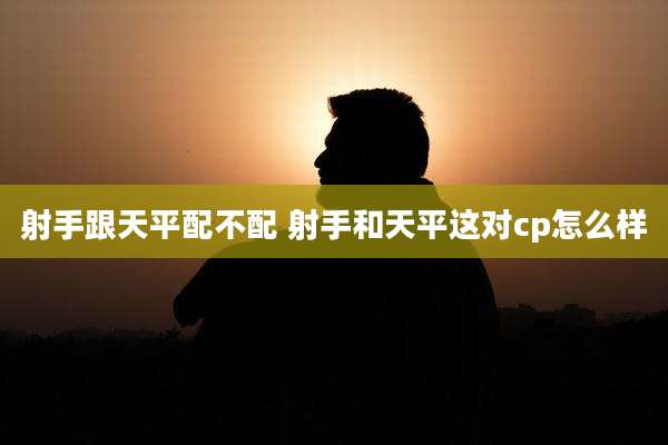 射手跟天平配不配 射手和天平这对cp怎么样