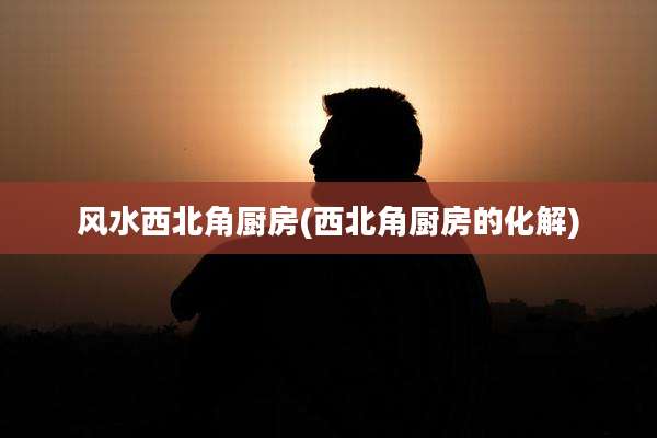 风水西北角厨房(西北角厨房的化解)