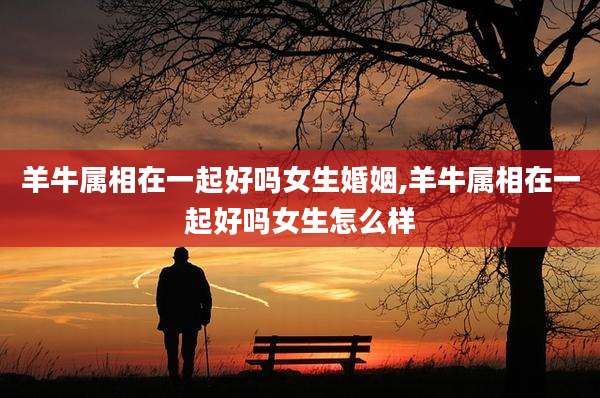 羊牛属相在一起好吗女生婚姻,羊牛属相在一起好吗女生怎么样