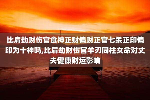 比肩劫财伤官食神正财偏财正官七杀正印偏印为十神吗,比肩劫财伤官羊刃同柱女命对丈夫健康财运影响