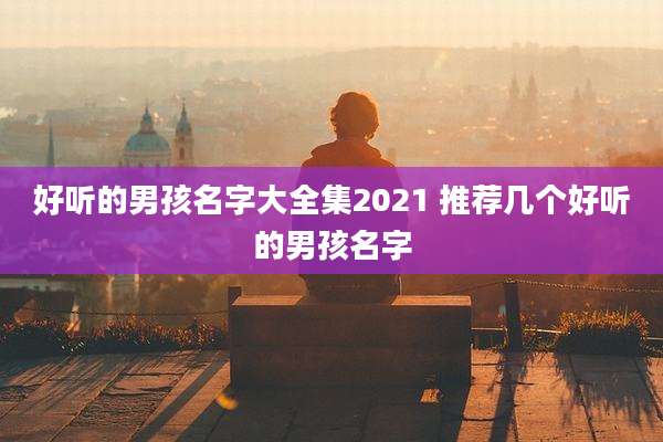 好听的男孩名字大全集2021 推荐几个好听的男孩名字