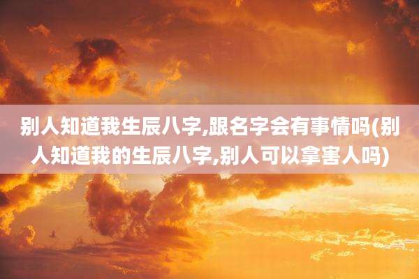 别人知道我生辰八字,跟名字会有事情吗(别人知道我的生辰八字,别人可以拿害人吗)