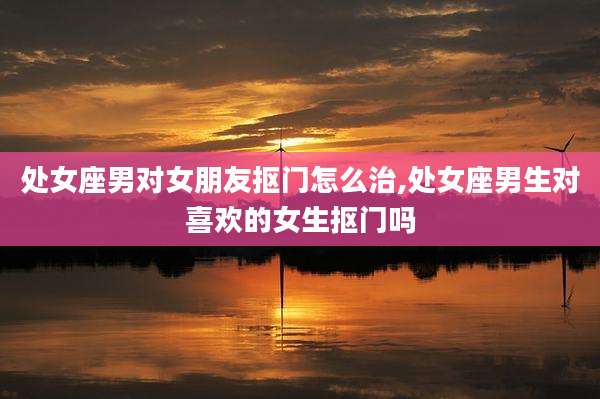 处女座男对女朋友抠门怎么治,处女座男生对喜欢的女生抠门吗