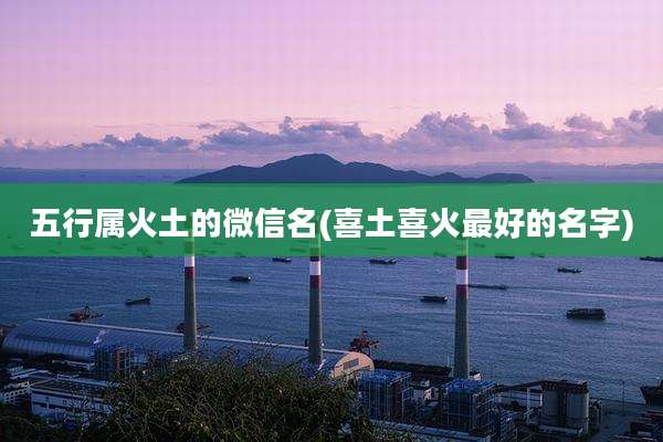 五行属火土的微信名(喜土喜火最好的名字)