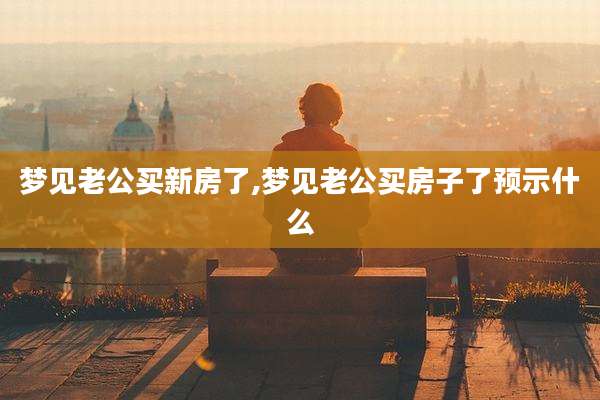 梦见老公买新房了,梦见老公买房子了预示什么