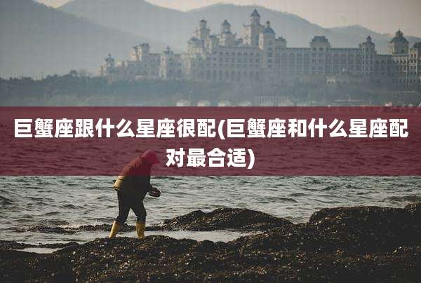 巨蟹座跟什么星座很配(巨蟹座和什么星座配对最合适)