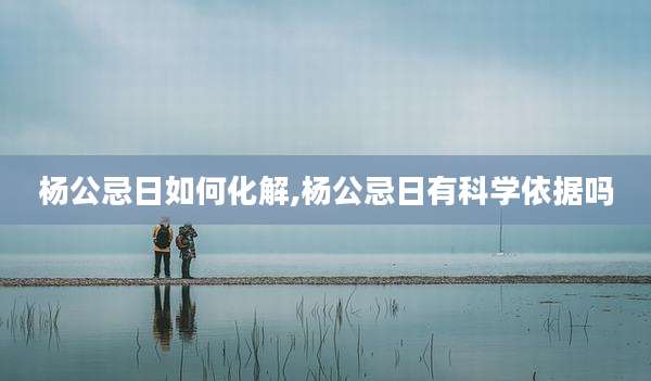 杨公忌日如何化解,杨公忌日有科学依据吗