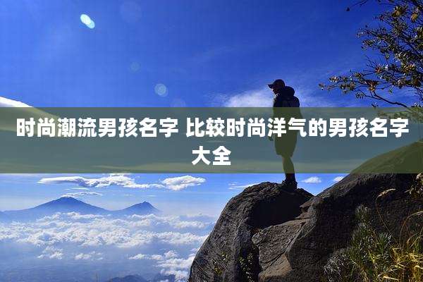 时尚潮流男孩名字 比较时尚洋气的男孩名字大全
