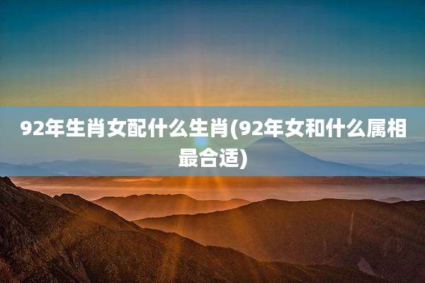 92年生肖女配什么生肖(92年女和什么属相最合适)