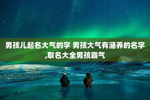 男孩儿起名大气的字 男孩大气有涵养的名字,取名大全男孩霸气