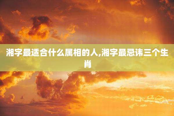 湘字最适合什么属相的人,湘字最忌讳三个生肖
