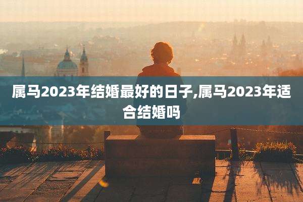 属马2023年结婚最好的日子,属马2023年适合结婚吗